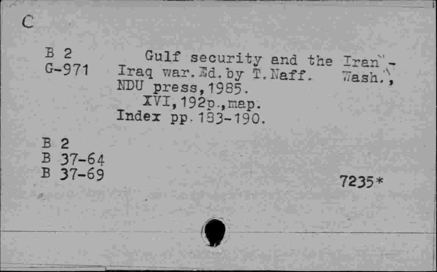 ﻿c
I
B 2 G-971	Gulf security and the Iran'-Iraq war. 3d. by T.Naff. Wash?, KPU press,1985. XVI, 192p.,nap. Index pp.133-190.
B 2 B 37-64 B 37-69	7235*
—,_L	♦ ——J